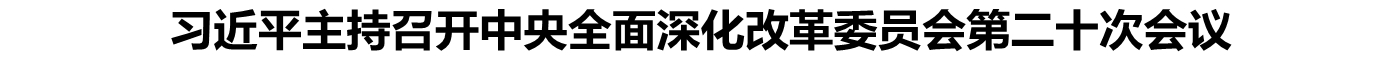 习近平主持召开中央全面深化改革委员会第二十次会议